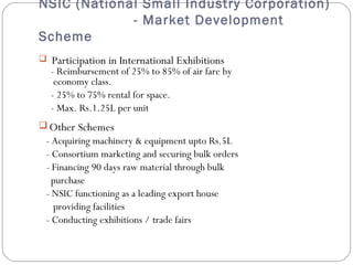 NSIC (National Small Industry Corporation) 
- Market Development 
Scheme 
 Participation in International Exhibitions 
- Reimbursement of 25% to 85% of air fare by 
economy class. 
- 25% to 75% rental for space. 
- Max. Rs.1.25L per unit 
Other Schemes 
- Acquiring machinery & equipment upto Rs.5L 
- Consortium marketing and securing bulk orders 
- Financing 90 days raw material through bulk 
purchase 
- NSIC functioning as a leading export house 
providing facilities 
- Conducting exhibitions / trade fairs 
 