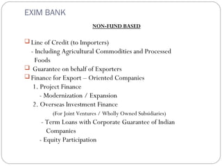 EXIM BANK 
NON-FUND BASED 
Line of Credit (to Importers) 
- Including Agricultural Commodities and Processed 
Foods 
 Guarantee on behalf of Exporters 
Finance for Export – Oriented Companies 
1. Project Finance 
- Modernization / Expansion 
2. Overseas Investment Finance 
(For Joint Ventures / Wholly Owned Subsidiaries) 
- Term Loans with Corporate Guarantee of Indian 
Companies 
- Equity Participation 
 