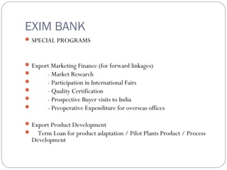 EXIM BANK 
SPECIAL PROGRAMS 
Export Marketing Finance (for forward linkages) 
 - Market Research 
 - Participation in International Fairs 
 - Quality Certification 
 - Prospective Buyer visits to India 
 - Preoperative Expenditure for overseas offices 
Export Product Development 
 Term Loan for product adaptation / Pilot Plants Product / Process 
Development 
 