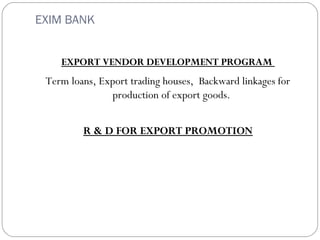 EXIM BANK 
EXPORT VENDOR DEVELOPMENT PROGRAM 
Term loans, Export trading houses, Backward linkages for 
production of export goods. 
R & D FOR EXPORT PROMOTION 

