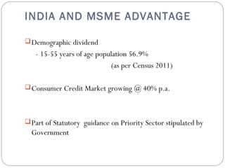 INDIA AND MSME ADVANTAGE 
Demographic dividend 
- 15-55 years of age population 56.9% 
(as per Census 2011) 
Consumer Credit Market growing @ 40% p.a. 
Part of Statutory guidance on Priority Sector stipulated by 
Government 
 