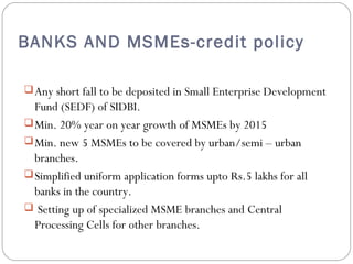 BANKS AND MSMEs-credit policy 
Any short fall to be deposited in Small Enterprise Development 
Fund (SEDF) of SIDBI. 
Min. 20% year on year growth of MSMEs by 2015 
Min. new 5 MSMEs to be covered by urban/semi – urban 
branches. 
Simplified uniform application forms upto Rs.5 lakhs for all 
banks in the country. 
 Setting up of specialized MSME branches and Central 
Processing Cells for other branches. 
 