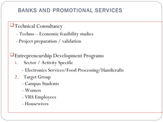 BANKS AND PROMOTIONAL SERVICES 
Technical Consultancy 
- Techno – Economic feasibility studies 
- Project preparation / validation 
Entrepreneurship Development Programs 
1. Sector / Activity Specific 
- Electronics Services/Food Processing/Handicrafts 
2. Target Group 
- Campus Students 
- Women 
- VRS Employees 
- Housewives 
 