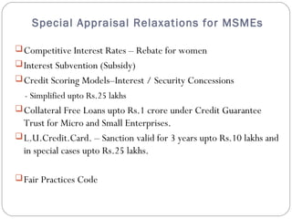 Special Appraisal Relaxations for MSMEs 
Competitive Interest Rates – Rebate for women 
Interest Subvention (Subsidy) 
Credit Scoring Models–Interest / Security Concessions 
- Simplified upto Rs.25 lakhs 
Collateral Free Loans upto Rs.1 crore under Credit Guarantee 
Trust for Micro and Small Enterprises. 
L.U.Credit.Card. – Sanction valid for 3 years upto Rs.10 lakhs and 
in special cases upto Rs.25 lakhs. 
Fair Practices Code 
 