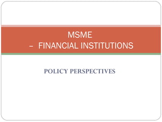 MSME 
– FINANCIAL INSTITUTIONS 
POLICY PERSPECTIVES 
 