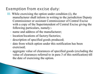 III. While exercising the option under condition (i), the
     manufacturer shall inform in writing to the jurisdiction Deputy
     Commissioner or assistant Commissioner of Central Excise
     with a copy of the Superintendent of Central Excise giving the
     following particulars, namely:-
   ◦ name and address of the manufacturer;
   ◦ location/locations of factory/factories;
   ◦ description of specified goods produced;
   ◦ date from which option under this notification has been
     exercised;
   ◦ aggregate value of clearances of specified goods (excluding the
     value of clearances referred to in para 3 of this notification) till
     the date of exercising the option.
 
