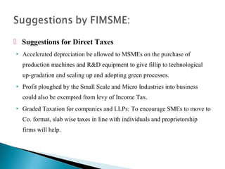  Suggestions for Direct Taxes
   Accelerated depreciation be allowed to MSMEs on the purchase of
    production machines and R&D equipment to give fillip to technological
    up-gradation and scaling up and adopting green processes.
   Profit ploughed by the Small Scale and Micro Industries into business
    could also be exempted from levy of Income Tax.
   Graded Taxation for companies and LLPs: To encourage SMEs to move to
    Co. format, slab wise taxes in line with individuals and proprietorship
    firms will help.
 