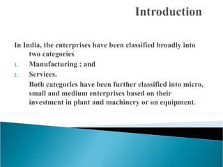 In India, the enterprises have been classified broadly into
     two categories
1.   Manufacturing ; and
2.   Services.
     Both categories have been further classified into micro,
     small and medium enterprises based on their
     investment in plant and machinery or on equipment.
 