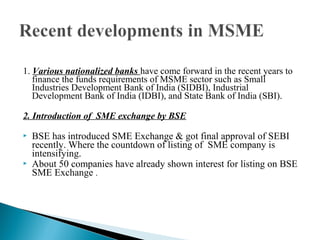 1. Various nationalized banks have come forward in the recent years to
   finance the funds requirements of MSME sector such as Small
   Industries Development Bank of India (SIDBI), Industrial
   Development Bank of India (IDBI), and State Bank of India (SBI).

2. Introduction of SME exchange by BSE

   BSE has introduced SME Exchange & got final approval of SEBI
    recently. Where the countdown of listing of SME company is
    intensifying.
   About 50 companies have already shown interest for listing on BSE
    SME Exchange .
 