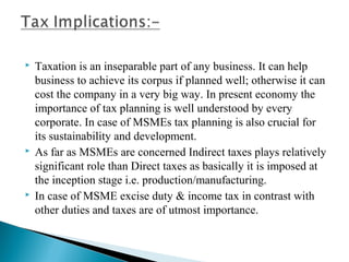    Taxation is an inseparable part of any business. It can help
    business to achieve its corpus if planned well; otherwise it can
    cost the company in a very big way. In present economy the
    importance of tax planning is well understood by every
    corporate. In case of MSMEs tax planning is also crucial for
    its sustainability and development.
   As far as MSMEs are concerned Indirect taxes plays relatively
    significant role than Direct taxes as basically it is imposed at
    the inception stage i.e. production/manufacturing.
   In case of MSME excise duty & income tax in contrast with
    other duties and taxes are of utmost importance.
 