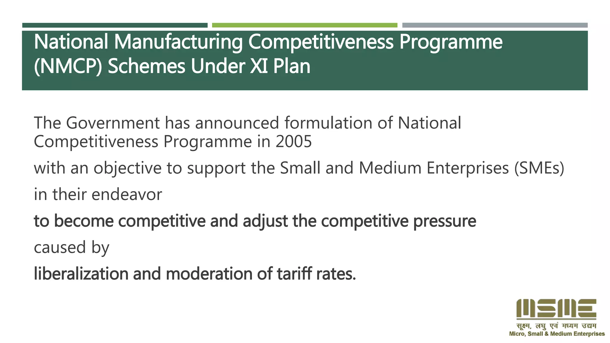 National Manufacturing Competitiveness Programme
(NMCP) Schemes Under XI Plan
The Government has announced formulation of National
Competitiveness Programme in 2005
with an objective to support the Small and Medium Enterprises (SMEs)
in their endeavor
to become competitive and adjust the competitive pressure
caused by
liberalization and moderation of tariff rates.
 