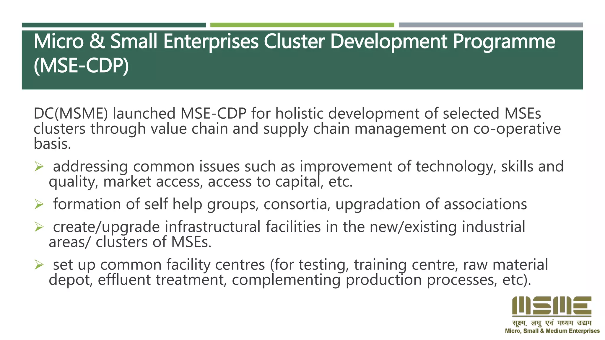 Micro & Small Enterprises Cluster Development Programme
(MSE-CDP)
DC(MSME) launched MSE-CDP for holistic development of selected MSEs
clusters through value chain and supply chain management on co-operative
basis.
 addressing common issues such as improvement of technology, skills and
quality, market access, access to capital, etc.
 formation of self help groups, consortia, upgradation of associations
 create/upgrade infrastructural facilities in the new/existing industrial
areas/ clusters of MSEs.
 set up common facility centres (for testing, training centre, raw material
depot, effluent treatment, complementing production processes, etc).
 