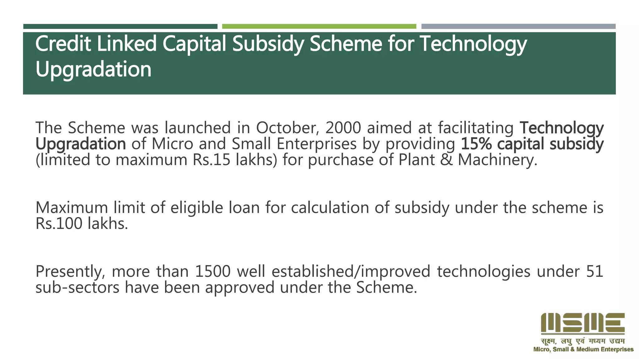 Credit Linked Capital Subsidy Scheme for Technology
Upgradation
The Scheme was launched in October, 2000 aimed at facilitating Technology
Upgradation of Micro and Small Enterprises by providing 15% capital subsidy
(limited to maximum Rs.15 lakhs) for purchase of Plant & Machinery.
Maximum limit of eligible loan for calculation of subsidy under the scheme is
Rs.100 lakhs.
Presently, more than 1500 well established/improved technologies under 51
sub-sectors have been approved under the Scheme.
 