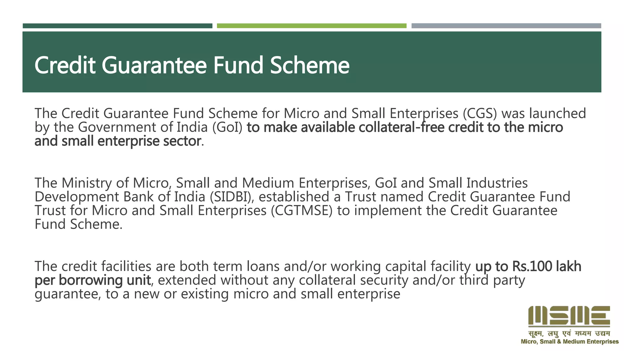 Credit Guarantee Fund Scheme
The Credit Guarantee Fund Scheme for Micro and Small Enterprises (CGS) was launched
by the Government of India (GoI) to make available collateral-free credit to the micro
and small enterprise sector.
The Ministry of Micro, Small and Medium Enterprises, GoI and Small Industries
Development Bank of India (SIDBI), established a Trust named Credit Guarantee Fund
Trust for Micro and Small Enterprises (CGTMSE) to implement the Credit Guarantee
Fund Scheme.
The credit facilities are both term loans and/or working capital facility up to Rs.100 lakh
per borrowing unit, extended without any collateral security and/or third party
guarantee, to a new or existing micro and small enterprise
 