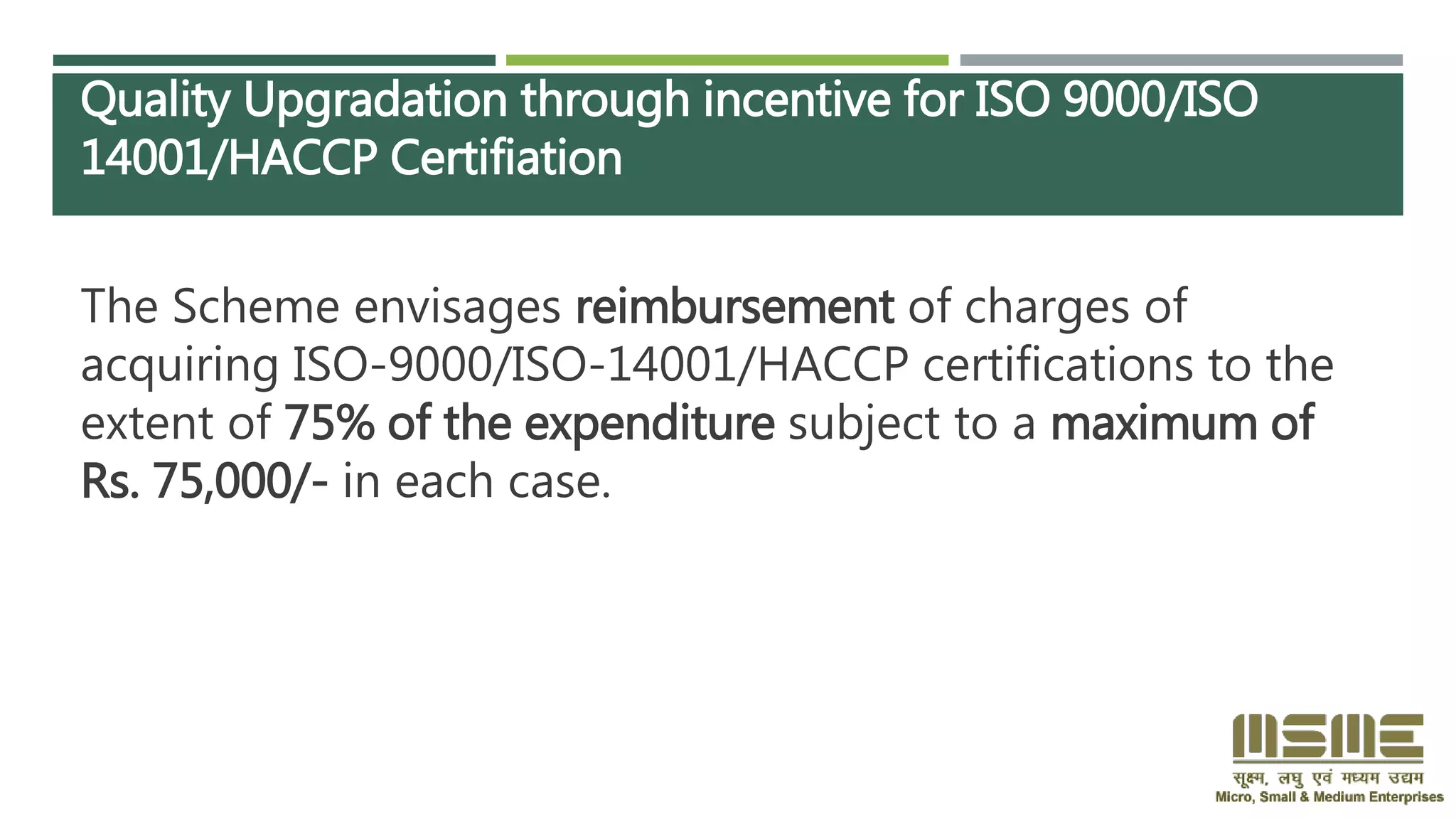 Quality Upgradation through incentive for ISO 9000/ISO
14001/HACCP Certifiation
The Scheme envisages reimbursement of charges of
acquiring ISO-9000/ISO-14001/HACCP certifications to the
extent of 75% of the expenditure subject to a maximum of
Rs. 75,000/- in each case.
 