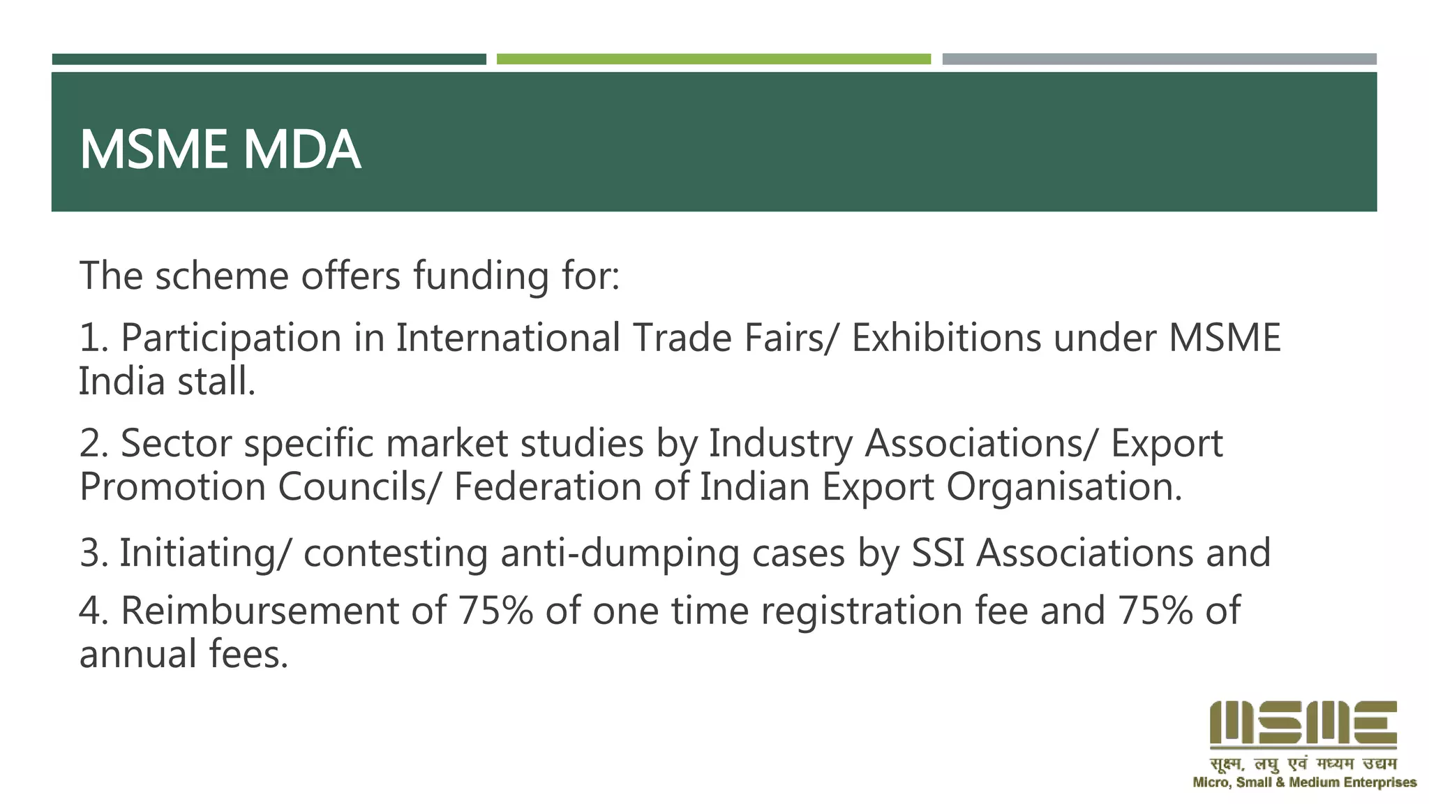 MSME MDA
The scheme offers funding for:
1. Participation in International Trade Fairs/ Exhibitions under MSME
India stall.
2. Sector specific market studies by Industry Associations/ Export
Promotion Councils/ Federation of Indian Export Organisation.
3. Initiating/ contesting anti‐dumping cases by SSI Associations and
4. Reimbursement of 75% of one time registration fee and 75% of
annual fees.
 