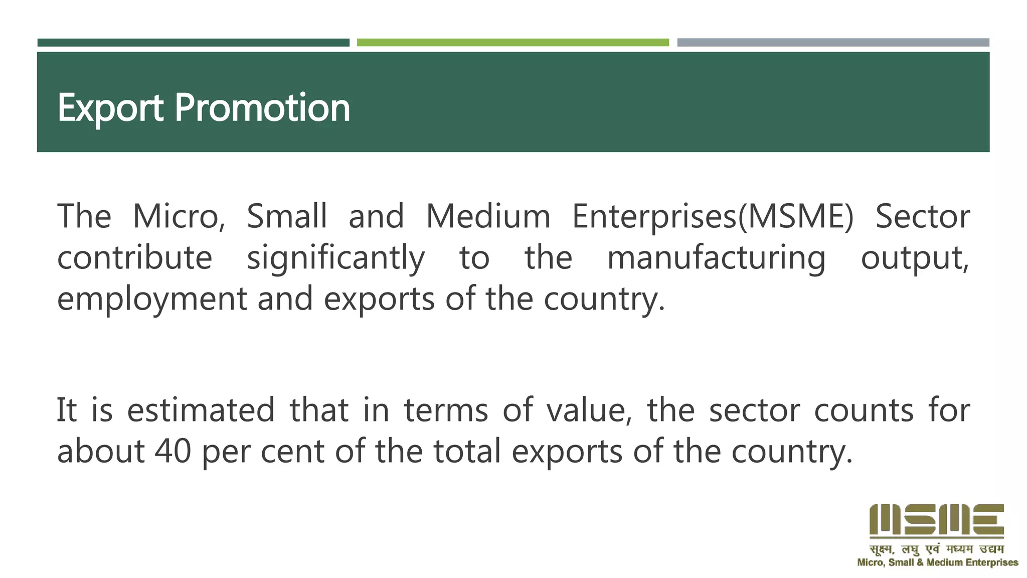 Export Promotion
The Micro, Small and Medium Enterprises(MSME) Sector
contribute significantly to the manufacturing output,
employment and exports of the country.
It is estimated that in terms of value, the sector counts for
about 40 per cent of the total exports of the country.
 
