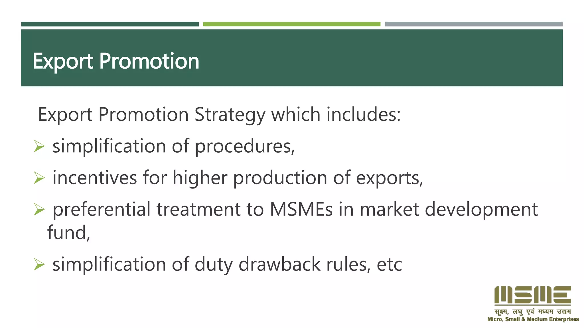 Export Promotion
Export Promotion Strategy which includes:
 simplification of procedures,
 incentives for higher production of exports,
 preferential treatment to MSMEs in market development
fund,
 simplification of duty drawback rules, etc
 