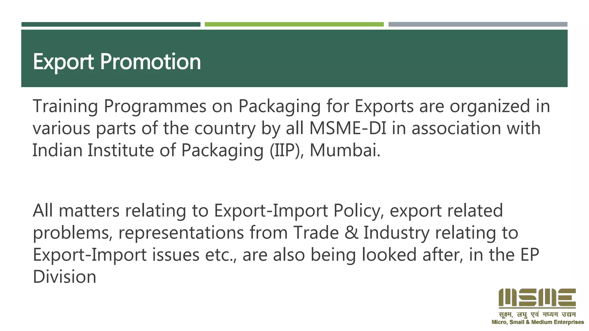 Export Promotion
Training Programmes on Packaging for Exports are organized in
various parts of the country by all MSME-DI in association with
Indian Institute of Packaging (IIP), Mumbai.
All matters relating to Export-Import Policy, export related
problems, representations from Trade & Industry relating to
Export-Import issues etc., are also being looked after, in the EP
Division
 