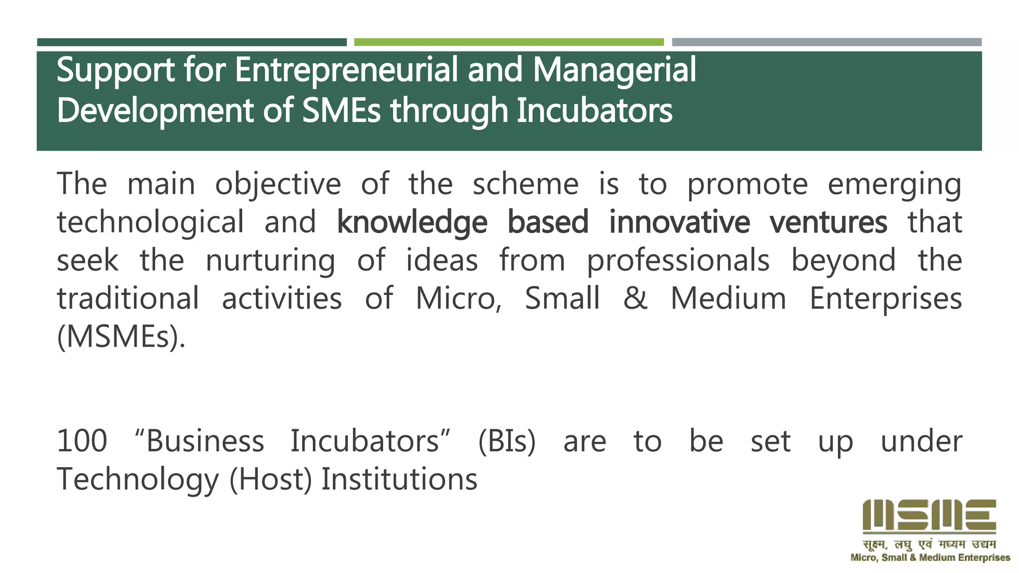 Support for Entrepreneurial and Managerial
Development of SMEs through Incubators
The main objective of the scheme is to promote emerging
technological and knowledge based innovative ventures that
seek the nurturing of ideas from professionals beyond the
traditional activities of Micro, Small & Medium Enterprises
(MSMEs).
100 “Business Incubators” (BIs) are to be set up under
Technology (Host) Institutions
 