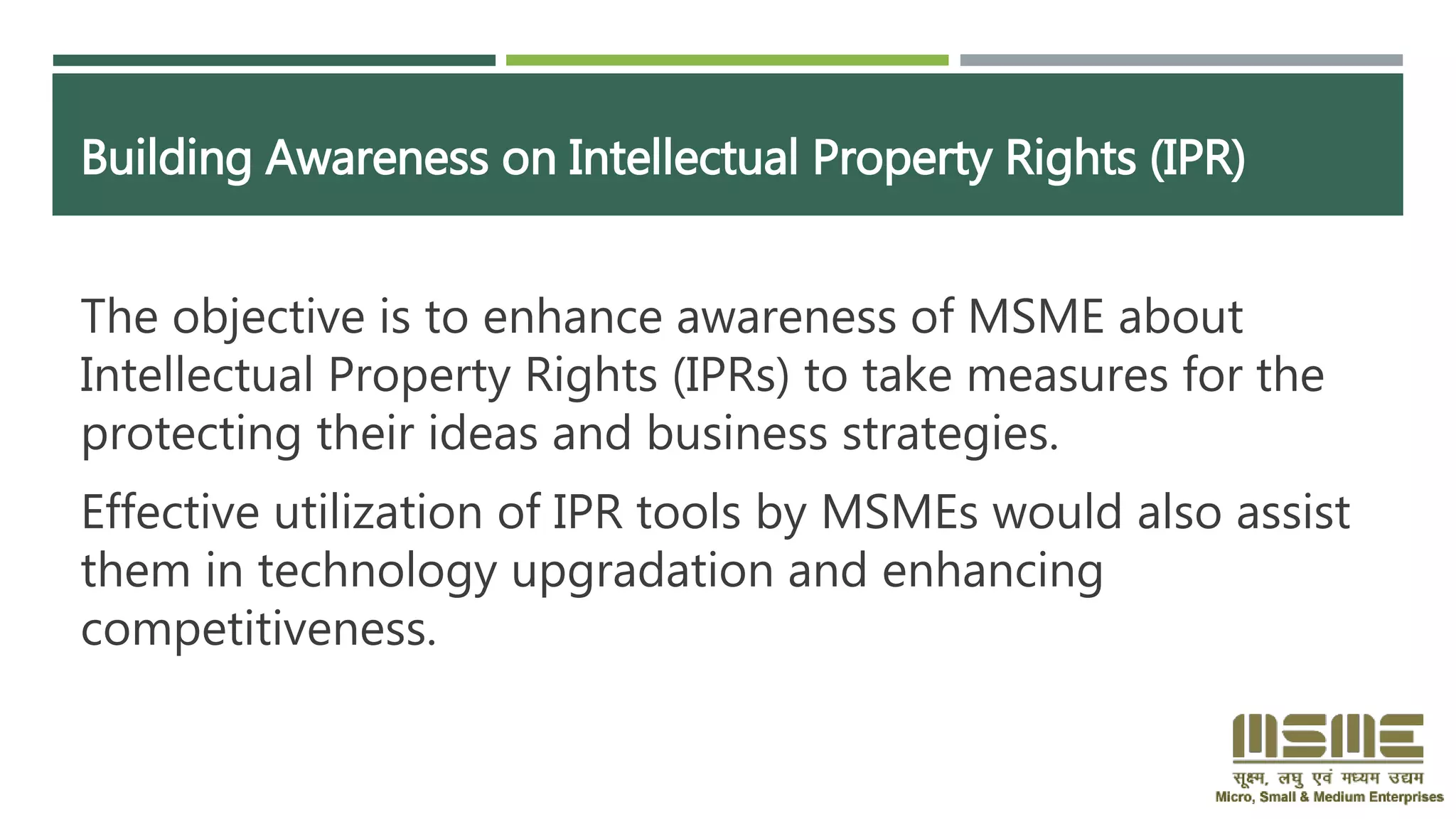 Building Awareness on Intellectual Property Rights (IPR)
The objective is to enhance awareness of MSME about
Intellectual Property Rights (IPRs) to take measures for the
protecting their ideas and business strategies.
Effective utilization of IPR tools by MSMEs would also assist
them in technology upgradation and enhancing
competitiveness.
 