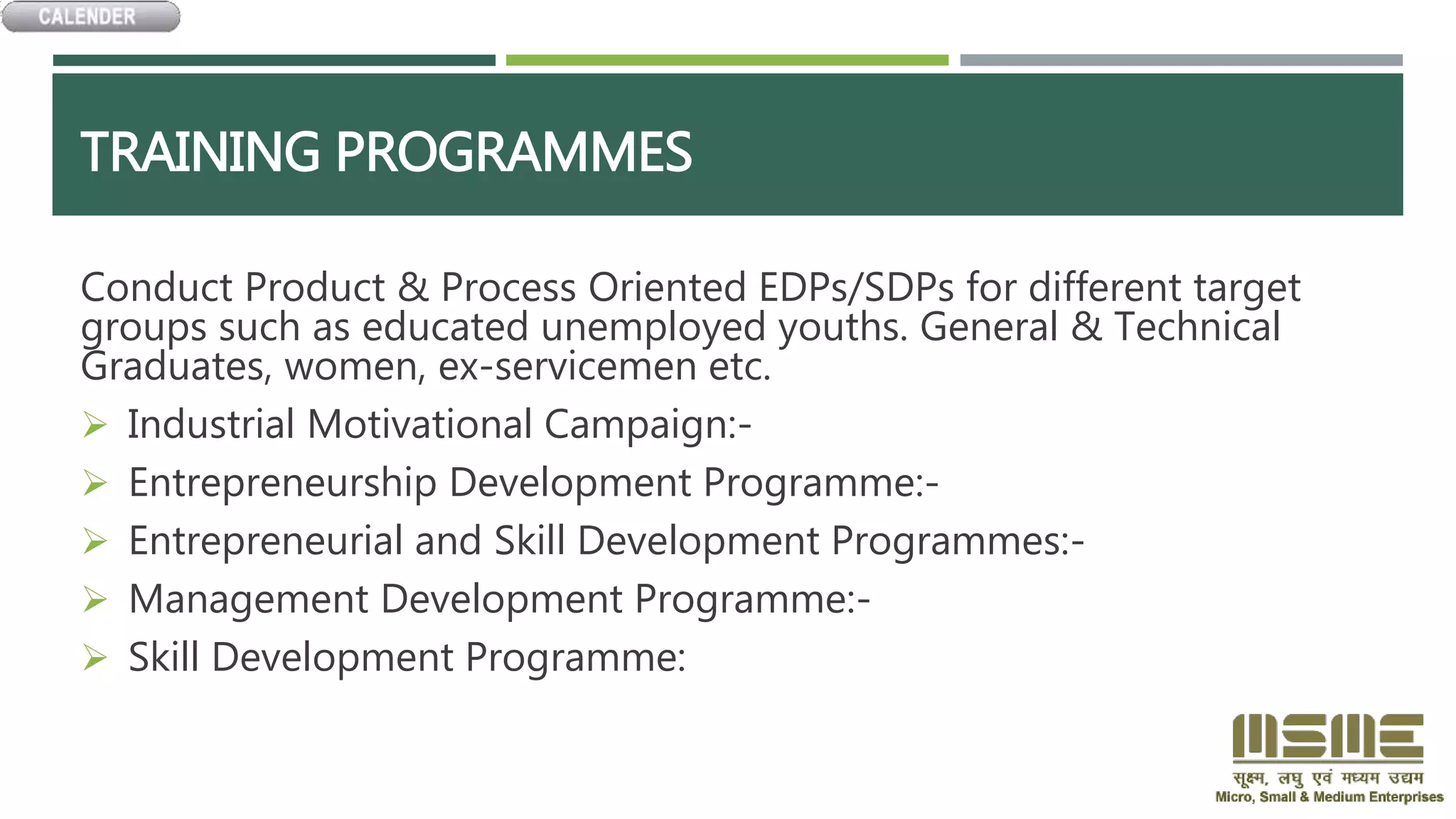 TRAINING PROGRAMMES
Conduct Product & Process Oriented EDPs/SDPs for different target
groups such as educated unemployed youths. General & Technical
Graduates, women, ex-servicemen etc.
 Industrial Motivational Campaign:-
 Entrepreneurship Development Programme:-
 Entrepreneurial and Skill Development Programmes:-
 Management Development Programme:-
 Skill Development Programme:
 