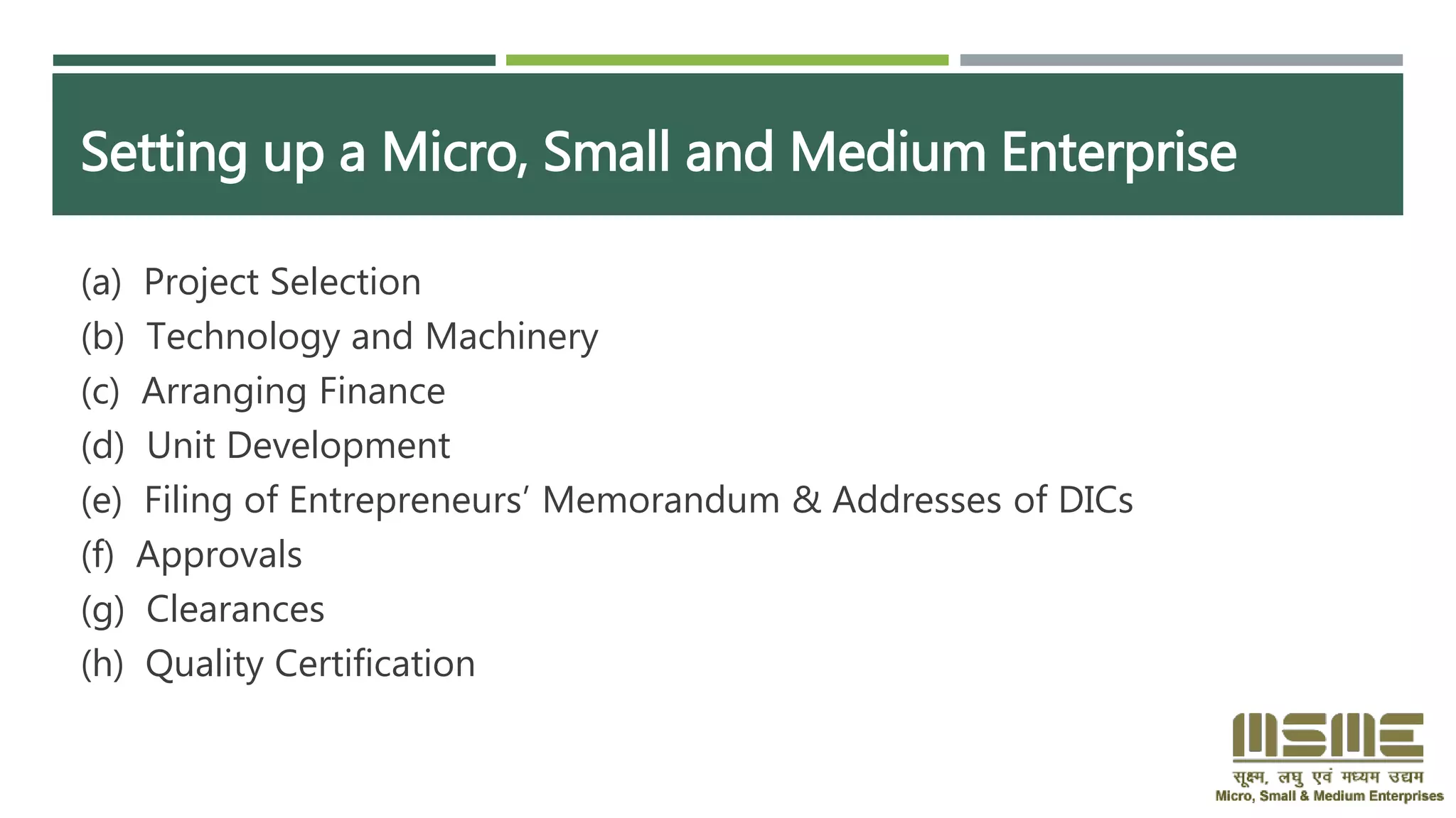 Setting up a Micro, Small and Medium Enterprise
(a) Project Selection
(b) Technology and Machinery
(c) Arranging Finance
(d) Unit Development
(e) Filing of Entrepreneurs’ Memorandum & Addresses of DICs
(f) Approvals
(g) Clearances
(h) Quality Certification
 