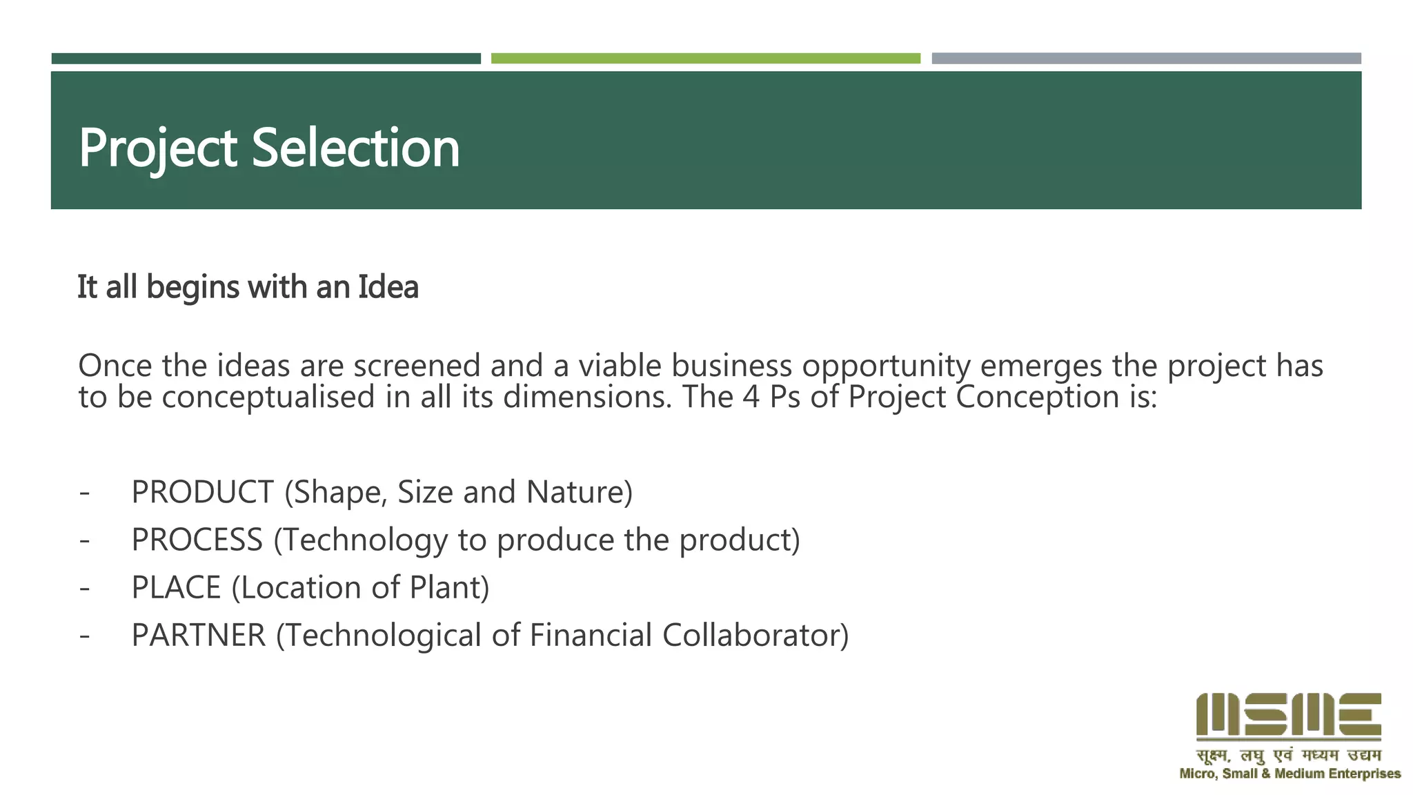Project Selection
It all begins with an Idea
Once the ideas are screened and a viable business opportunity emerges the project has
to be conceptualised in all its dimensions. The 4 Ps of Project Conception is:
- PRODUCT (Shape, Size and Nature)
- PROCESS (Technology to produce the product)
- PLACE (Location of Plant)
- PARTNER (Technological of Financial Collaborator)
 