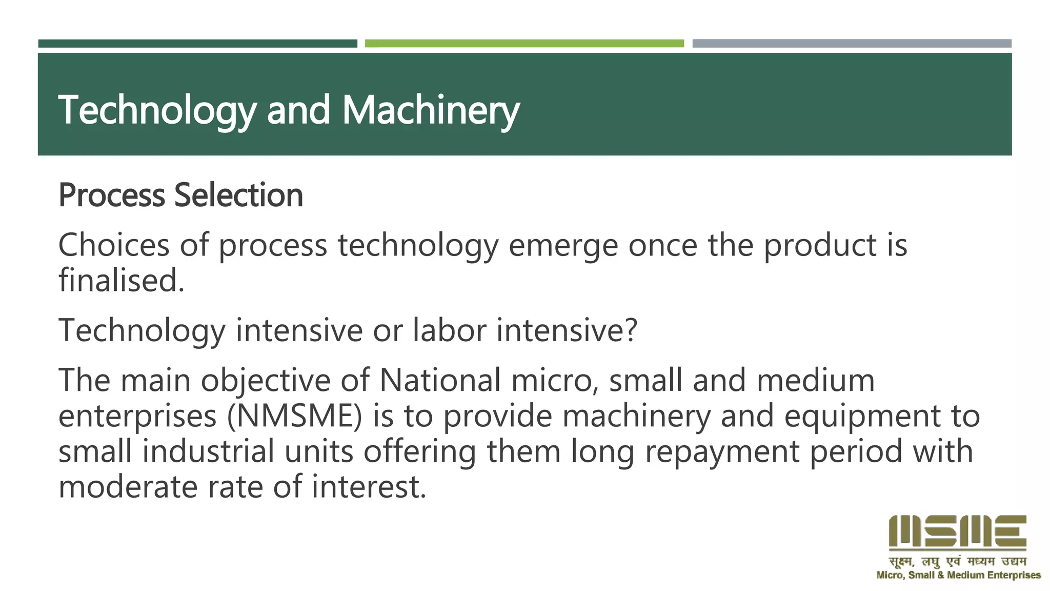 Technology and Machinery
Process Selection
Choices of process technology emerge once the product is
finalised.
Technology intensive or labor intensive?
The main objective of National micro, small and medium
enterprises (NMSME) is to provide machinery and equipment to
small industrial units offering them long repayment period with
moderate rate of interest.
 