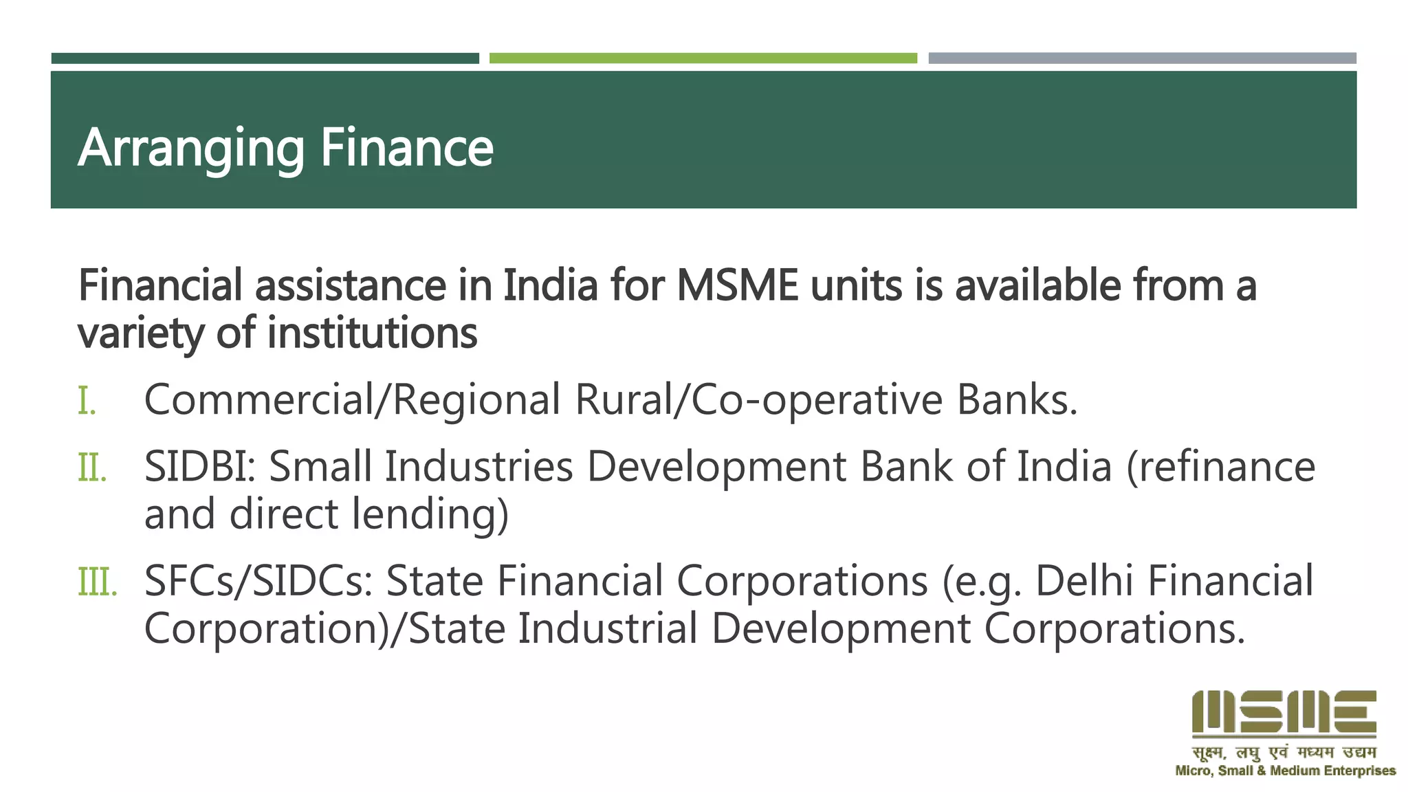 Arranging Finance
Financial assistance in India for MSME units is available from a
variety of institutions
I. Commercial/Regional Rural/Co-operative Banks.
II. SIDBI: Small Industries Development Bank of India (refinance
and direct lending)
III. SFCs/SIDCs: State Financial Corporations (e.g. Delhi Financial
Corporation)/State Industrial Development Corporations.
 