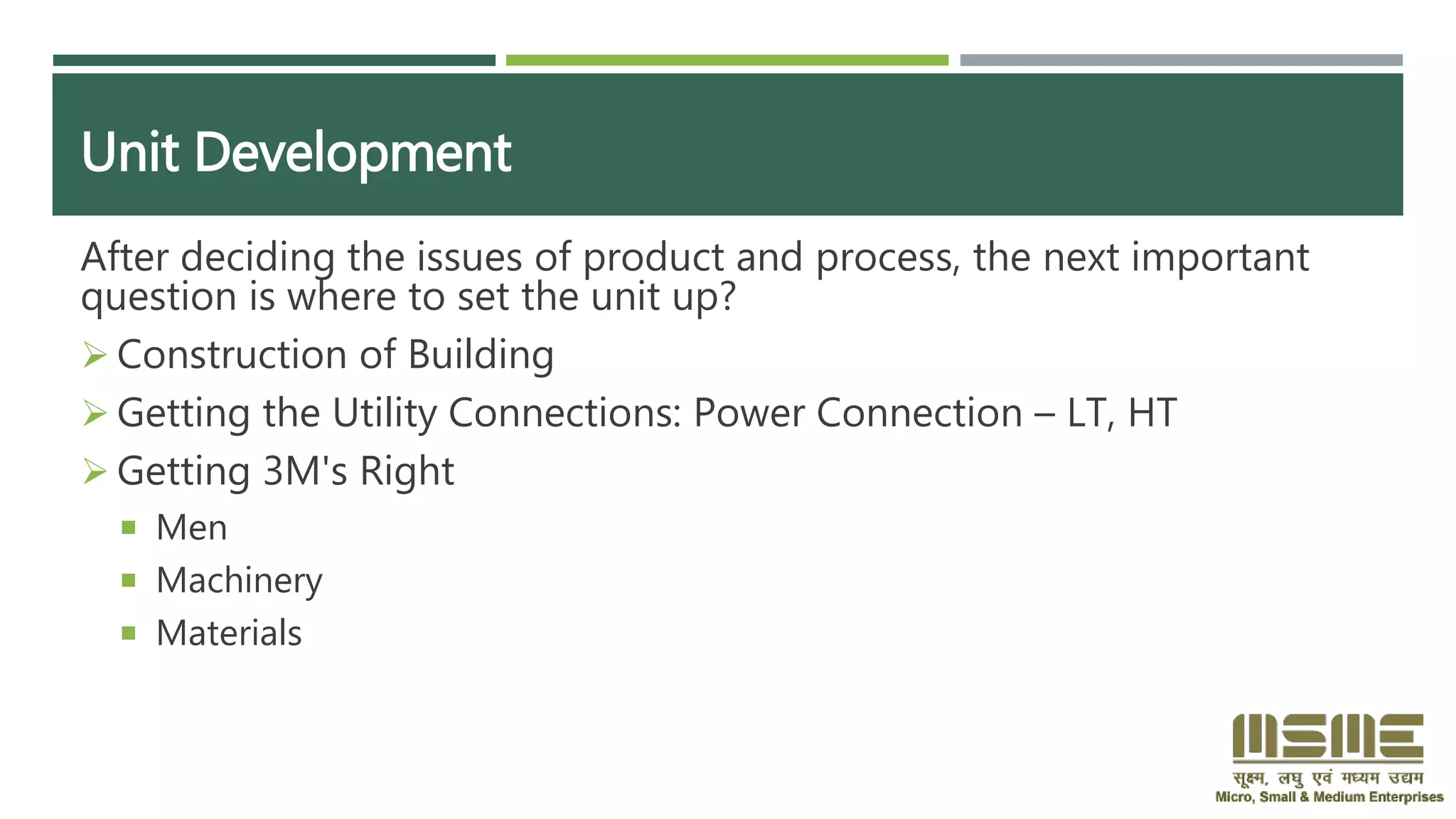 Unit Development
After deciding the issues of product and process, the next important
question is where to set the unit up?
 Construction of Building
 Getting the Utility Connections: Power Connection – LT, HT
 Getting 3M's Right
 Men
 Machinery
 Materials
 