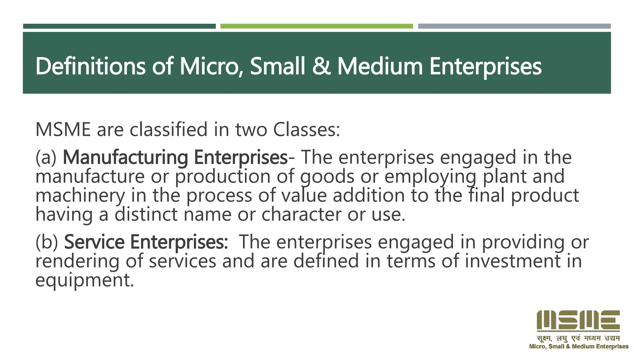 Definitions of Micro, Small & Medium Enterprises
MSME are classified in two Classes:
(a) Manufacturing Enterprises- The enterprises engaged in the
manufacture or production of goods or employing plant and
machinery in the process of value addition to the final product
having a distinct name or character or use.
(b) Service Enterprises: The enterprises engaged in providing or
rendering of services and are defined in terms of investment in
equipment.
 