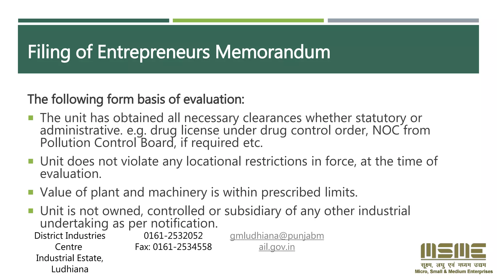 Filing of Entrepreneurs Memorandum
The following form basis of evaluation:
 The unit has obtained all necessary clearances whether statutory or
administrative. e.g. drug license under drug control order, NOC from
Pollution Control Board, if required etc.
 Unit does not violate any locational restrictions in force, at the time of
evaluation.
 Value of plant and machinery is within prescribed limits.
 Unit is not owned, controlled or subsidiary of any other industrial
undertaking as per notification.
District Industries
Centre
Industrial Estate,
Ludhiana
0161-2532052
Fax: 0161-2534558
gmludhiana@punjabm
ail.gov.in
 