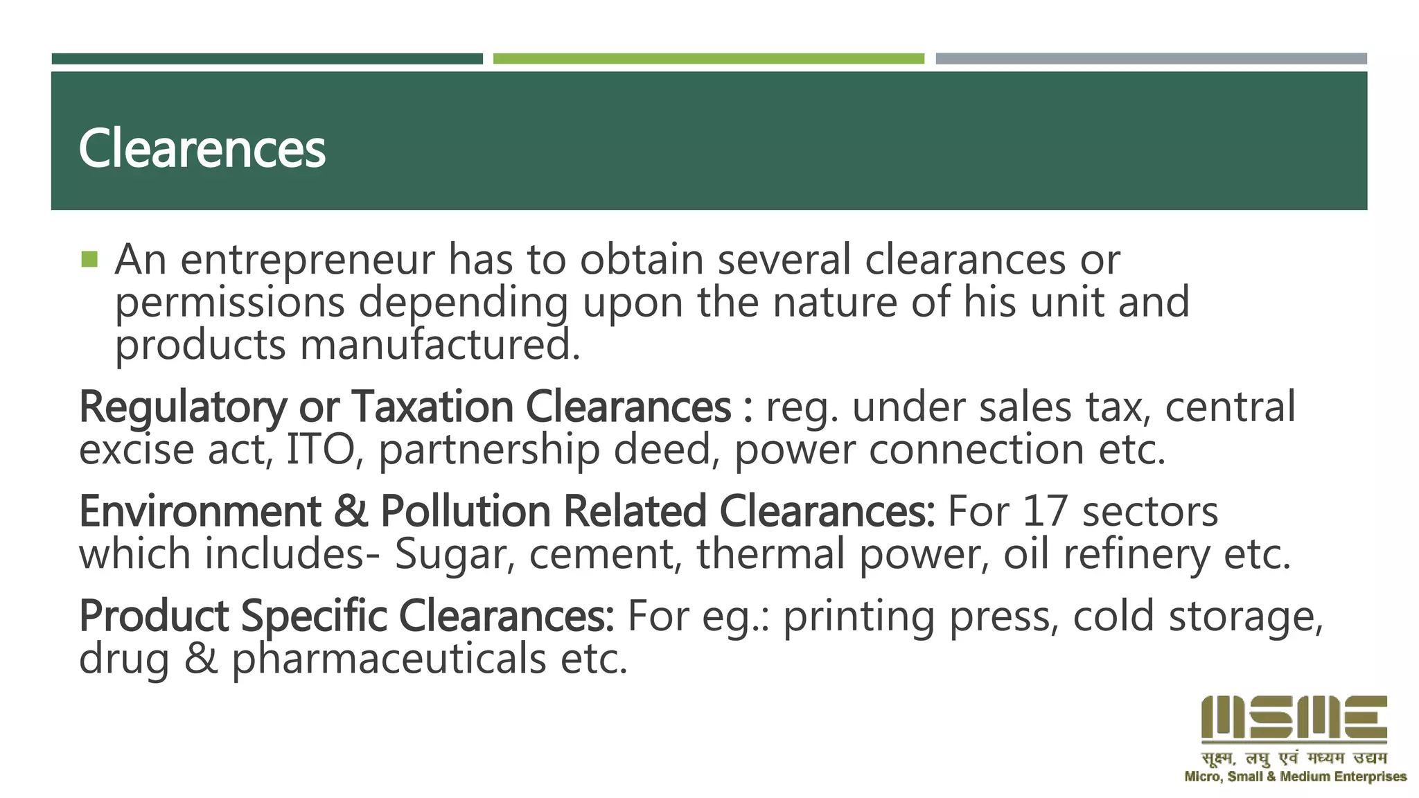 Clearences
 An entrepreneur has to obtain several clearances or
permissions depending upon the nature of his unit and
products manufactured.
Regulatory or Taxation Clearances : reg. under sales tax, central
excise act, ITO, partnership deed, power connection etc.
Environment & Pollution Related Clearances: For 17 sectors
which includes- Sugar, cement, thermal power, oil refinery etc.
Product Specific Clearances: For eg.: printing press, cold storage,
drug & pharmaceuticals etc.
 