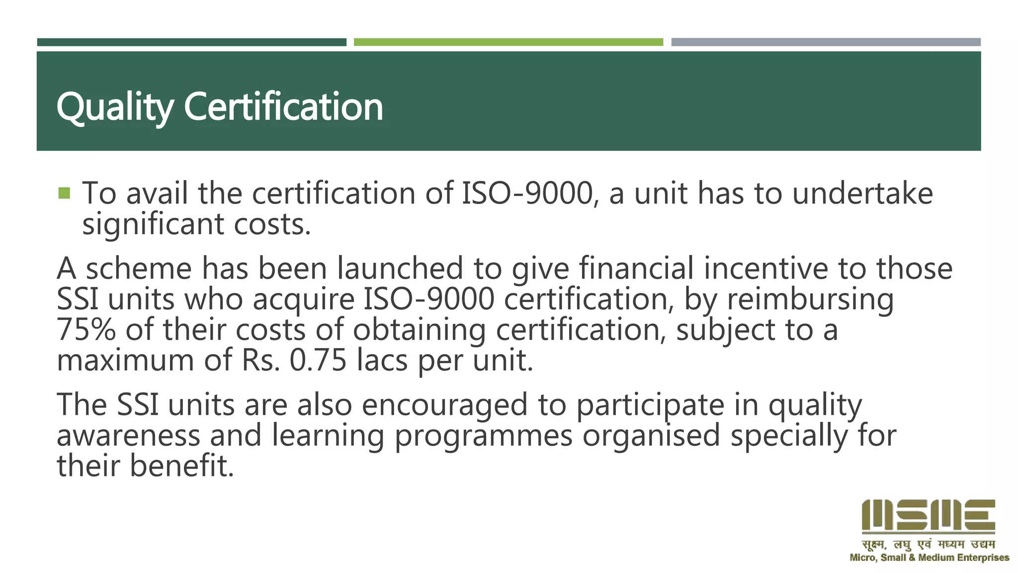 Quality Certification
 To avail the certification of ISO-9000, a unit has to undertake
significant costs.
A scheme has been launched to give financial incentive to those
SSI units who acquire ISO-9000 certification, by reimbursing
75% of their costs of obtaining certification, subject to a
maximum of Rs. 0.75 lacs per unit.
The SSI units are also encouraged to participate in quality
awareness and learning programmes organised specially for
their benefit.
 