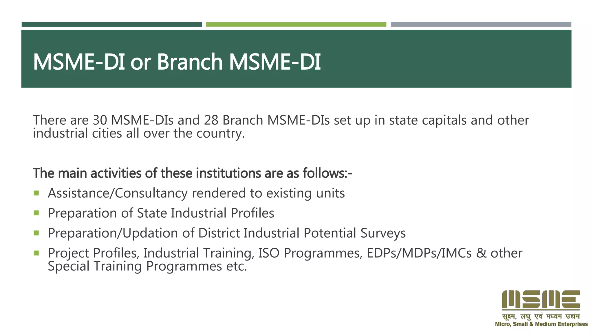 MSME-DI or Branch MSME-DI
There are 30 MSME-DIs and 28 Branch MSME-DIs set up in state capitals and other
industrial cities all over the country.
The main activities of these institutions are as follows:-
 Assistance/Consultancy rendered to existing units
 Preparation of State Industrial Profiles
 Preparation/Updation of District Industrial Potential Surveys
 Project Profiles, Industrial Training, ISO Programmes, EDPs/MDPs/IMCs & other
Special Training Programmes etc.
 