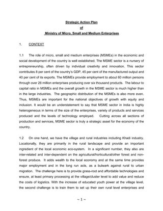 Strategic Action Plan
                                           of
                  Ministry of Micro, Small and Medium Enterprises


1.    CONTEXT


1.1   The role of micro, small and medium enterprises (MSMEs) in the economic and
social development of the country is well established. The MSME sector is a nursery of
entrepreneurship, often driven by individual creativity and innovation. This sector
contributes 8 per cent of the country’s GDP, 45 per cent of the manufactured output and
40 per cent of its exports. The MSMEs provide employment to about 60 million persons
through over 26 million enterprises producing over six thousand products. The labour to
capital ratio in MSMEs and the overall growth in the MSME sector is much higher than
in the large industries. The geographic distribution of the MSMEs is also more even.
Thus, MSMEs are important for the national objectives of growth with equity and
inclusion. It would be an understatement to say that MSME sector in India is highly
heterogeneous in terms of the size of the enterprises, variety of products and services
produced and the levels of technology employed.          Cutting across all sections of
production and services, MSME sector is truly a strategic asset for the economy of the
country.


1.2   On one hand, we have the village and rural industries including Khadi industry.
Locationally, they are primarily in the rural landscape and provide an important
ingredient of the local economic eco-system. In a significant number, they also are
inter-related and inter-dependent on the agricultural/horticultural/other forest and non-
forest produce. It adds wealth to the local economy and at the same time provides
major employment and in the long run acts, as a bulwark against rural to urban
migration. The challenge here is to provide grass-root and affordable technologies and
ensure, at least primary processing at the village/cluster level to add value and reduce
the costs of logistics. With the increase of educated youth power at the village level,
the second challenge is to train them to set up their own rural level enterprises and


                                         ~ 1 ~
 