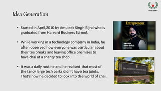 Idea Generation
• Started in April,2010 by Amuleek Singh Bijral who is
graduated from Harvard Business School.
• While working in a technology company in India, he
often observed how everyone was particular about
their tea breaks and leaving office premises to
have chai at a shanty tea shop.
• It was a daily routine and he realised that most of
the fancy large tech parks didn’t have tea joints.
That’s how he decided to look into the world of chai.
