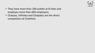 • They have more than 100 outlets at 8 cities and
employes more than 600 employees.
• Chaayos, Infinitea and Chaipatty are the direct
competitors of ChaiPoint.