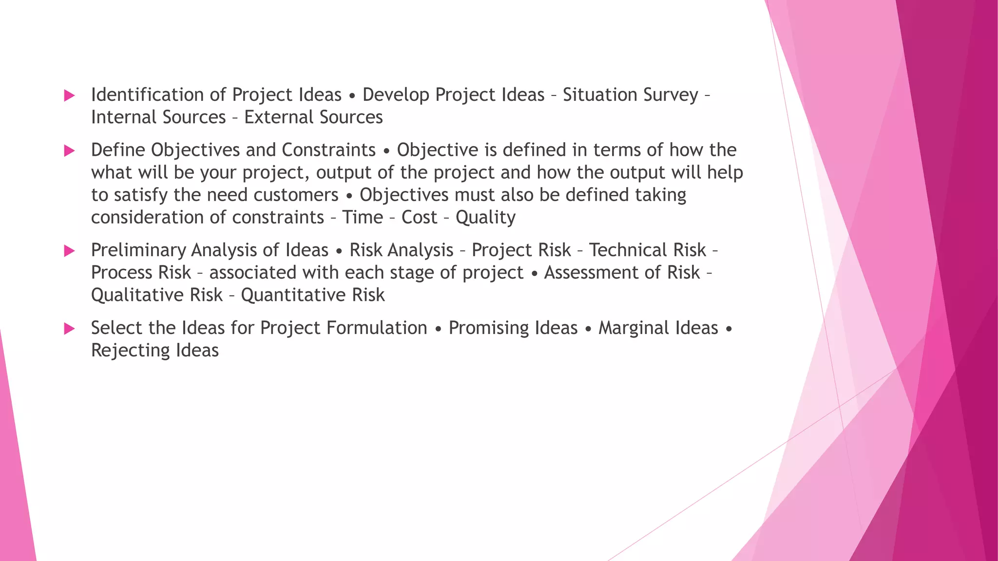  Identification of Project Ideas • Develop Project Ideas – Situation Survey –
Internal Sources – External Sources
 Define Objectives and Constraints • Objective is defined in terms of how the
what will be your project, output of the project and how the output will help
to satisfy the need customers • Objectives must also be defined taking
consideration of constraints – Time – Cost – Quality
 Preliminary Analysis of Ideas • Risk Analysis – Project Risk – Technical Risk –
Process Risk – associated with each stage of project • Assessment of Risk –
Qualitative Risk – Quantitative Risk
 Select the Ideas for Project Formulation • Promising Ideas • Marginal Ideas •
Rejecting Ideas
 