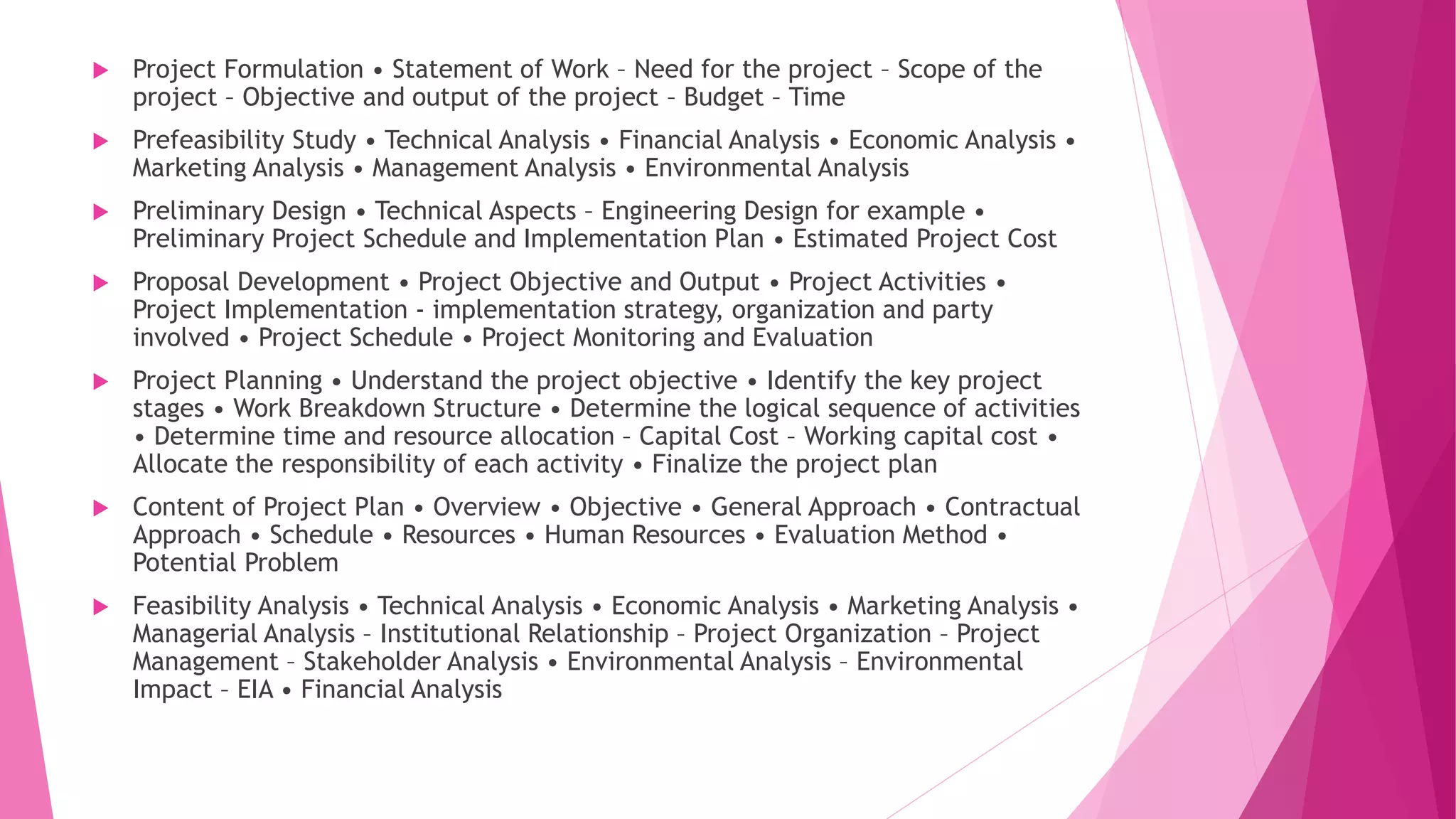  Project Formulation • Statement of Work – Need for the project – Scope of the
project – Objective and output of the project – Budget – Time
 Prefeasibility Study • Technical Analysis • Financial Analysis • Economic Analysis •
Marketing Analysis • Management Analysis • Environmental Analysis
 Preliminary Design • Technical Aspects – Engineering Design for example •
Preliminary Project Schedule and Implementation Plan • Estimated Project Cost
 Proposal Development • Project Objective and Output • Project Activities •
Project Implementation - implementation strategy, organization and party
involved • Project Schedule • Project Monitoring and Evaluation
 Project Planning • Understand the project objective • Identify the key project
stages • Work Breakdown Structure • Determine the logical sequence of activities
• Determine time and resource allocation – Capital Cost – Working capital cost •
Allocate the responsibility of each activity • Finalize the project plan
 Content of Project Plan • Overview • Objective • General Approach • Contractual
Approach • Schedule • Resources • Human Resources • Evaluation Method •
Potential Problem
 Feasibility Analysis • Technical Analysis • Economic Analysis • Marketing Analysis •
Managerial Analysis – Institutional Relationship – Project Organization – Project
Management – Stakeholder Analysis • Environmental Analysis – Environmental
Impact – EIA • Financial Analysis
 