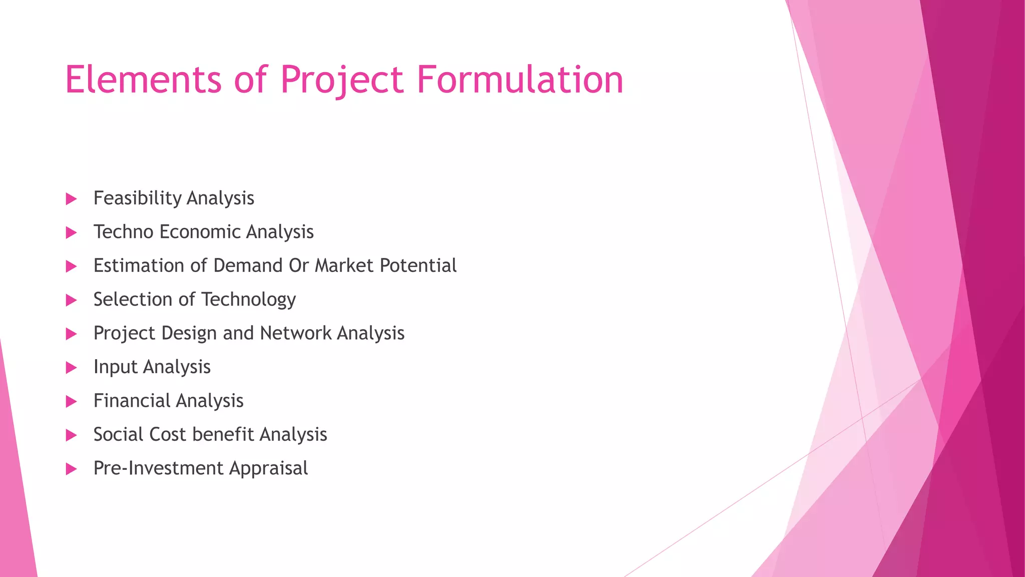 Elements of Project Formulation
 Feasibility Analysis
 Techno Economic Analysis
 Estimation of Demand Or Market Potential
 Selection of Technology
 Project Design and Network Analysis
 Input Analysis
 Financial Analysis
 Social Cost benefit Analysis
 Pre-Investment Appraisal
 