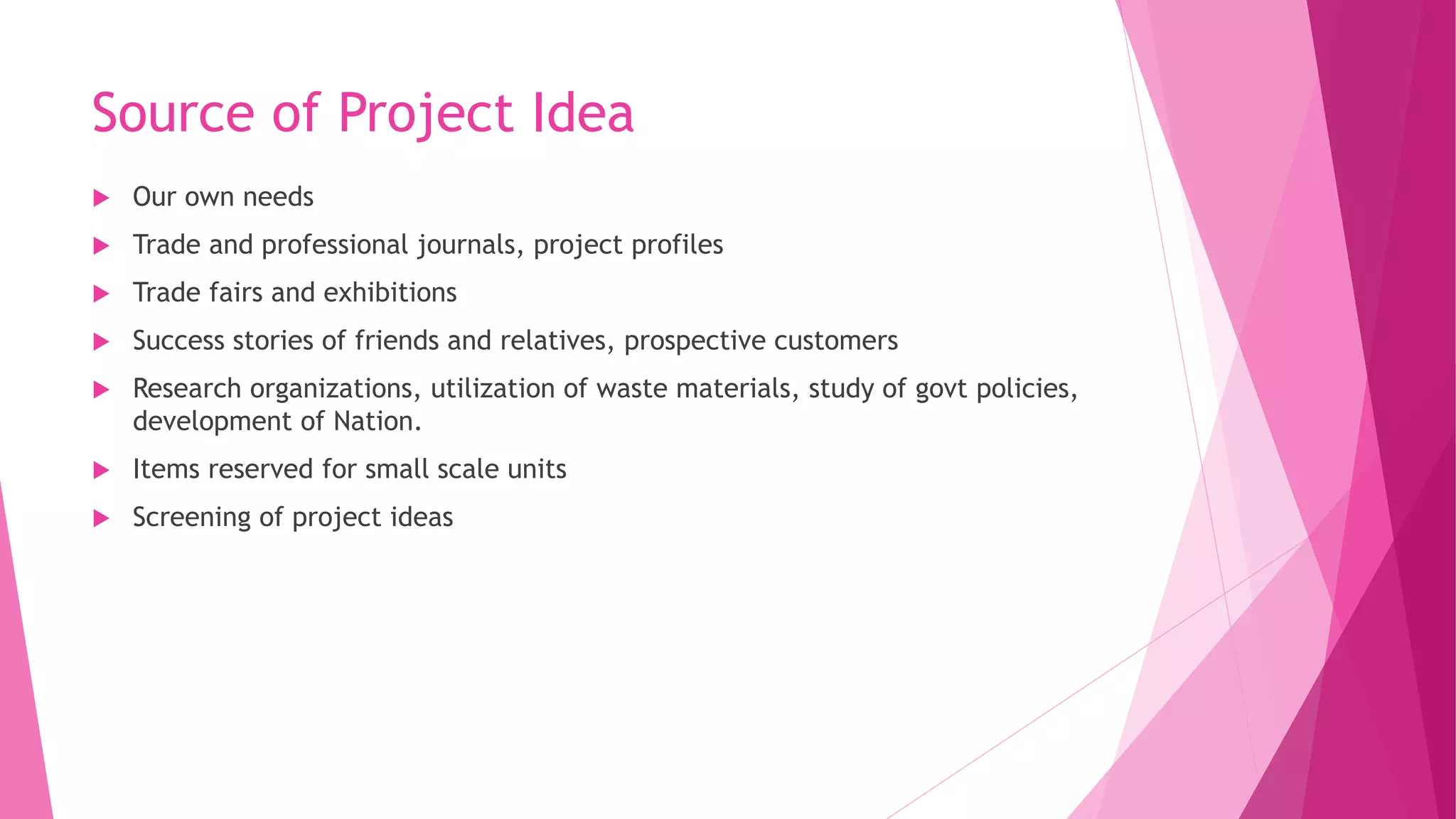 Source of Project Idea
 Our own needs
 Trade and professional journals, project profiles
 Trade fairs and exhibitions
 Success stories of friends and relatives, prospective customers
 Research organizations, utilization of waste materials, study of govt policies,
development of Nation.
 Items reserved for small scale units
 Screening of project ideas
 
