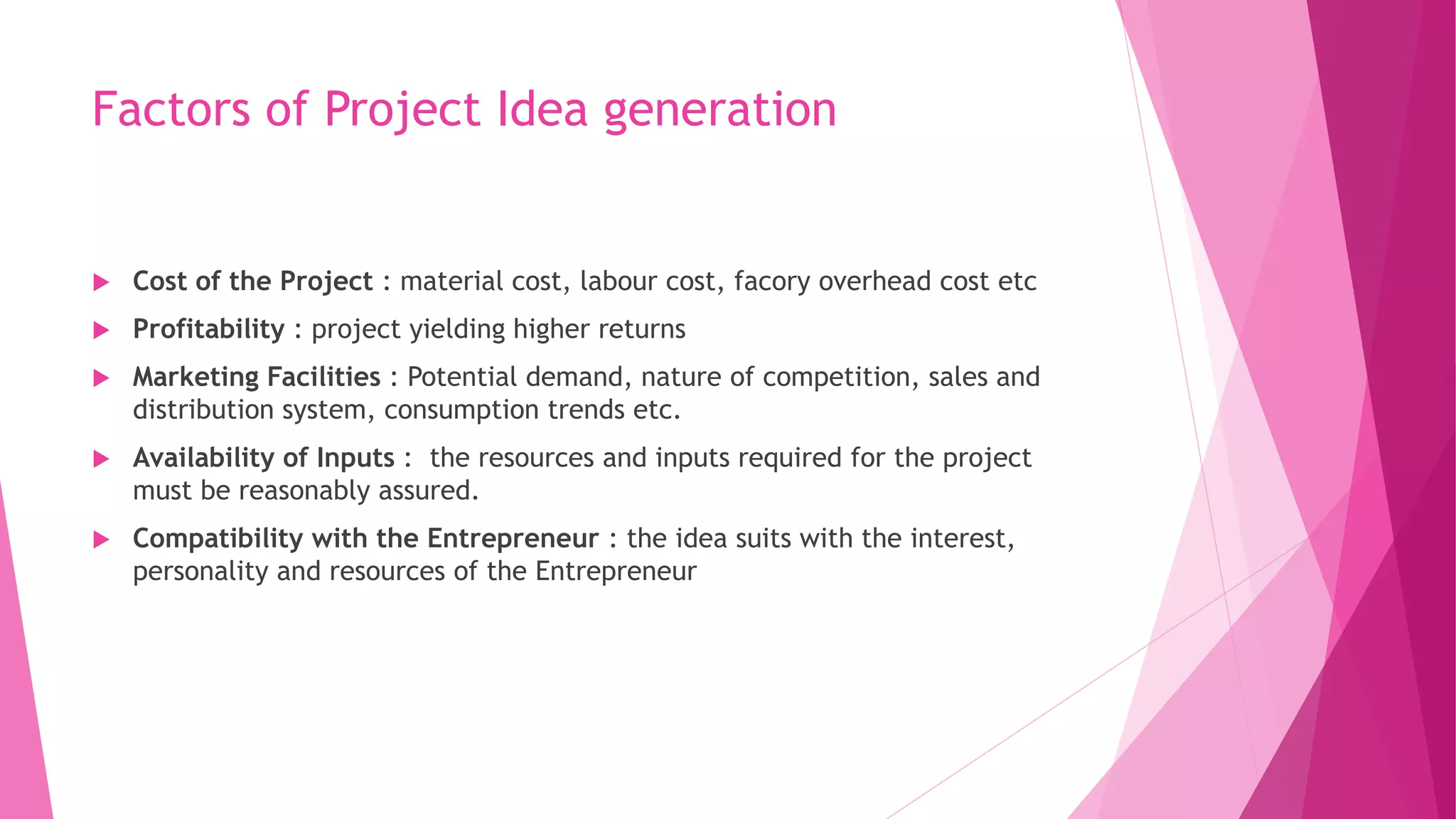 Factors of Project Idea generation
 Cost of the Project : material cost, labour cost, facory overhead cost etc
 Profitability : project yielding higher returns
 Marketing Facilities : Potential demand, nature of competition, sales and
distribution system, consumption trends etc.
 Availability of Inputs : the resources and inputs required for the project
must be reasonably assured.
 Compatibility with the Entrepreneur : the idea suits with the interest,
personality and resources of the Entrepreneur
 