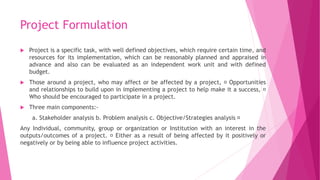 Project Formulation
 Project is a specific task, with well defined objectives, which require certain time, and
resources for its implementation, which can be reasonably planned and appraised in
advance and also can be evaluated as an independent work unit and with defined
budget.
 Those around a project, who may affect or be affected by a project, Opportunities
and relationships to build upon in implementing a project to help make it a success,
Who should be encouraged to participate in a project.
 Three main components:-
a. Stakeholder analysis b. Problem analysis c. Objective/Strategies analysis
Any Individual, community, group or organization or Institution with an interest in the
outputs/outcomes of a project. Either as a result of being affected by it positively or
negatively or by being able to influence project activities.
 