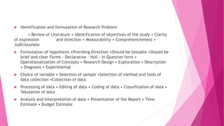  Identification and formulation of Research Problem
• Review of Literature • Identification of objectives of the study • Clarity
of expression and direction • Measurability • Comprehensiveness •
Judiciousness
 Formulation of hypothesis •Providing Direction •Should be testable •Should be
brief and clear Forms - Declarative - Null - In Question form •
Operationalization of Concepts • Research Design • Exploration • Description
• Diagnosis • Experimental
 Choice of variable • Selection of sample •Selection of method and tools of
data collection •Collection of data
 Processing of data • Editing of data • Coding of data • Classification of data •
Tabulation of data
 Analysis and Interpretation of data • Presentation of the Report • Time
Estimate • Budget Estimate
 