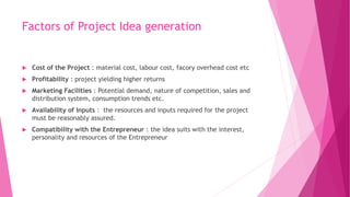 Factors of Project Idea generation
 Cost of the Project : material cost, labour cost, facory overhead cost etc
 Profitability : project yielding higher returns
 Marketing Facilities : Potential demand, nature of competition, sales and
distribution system, consumption trends etc.
 Availability of Inputs : the resources and inputs required for the project
must be reasonably assured.
 Compatibility with the Entrepreneur : the idea suits with the interest,
personality and resources of the Entrepreneur
 