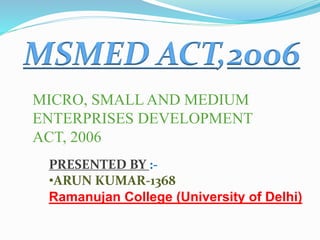 MSMED ACT,2006
MICRO, SMALL AND MEDIUM
ENTERPRISES DEVELOPMENT
ACT, 2006
PRESENTED BY :-
•ARUN KUMAR-1368
Ramanujan College (University of Delhi)
 