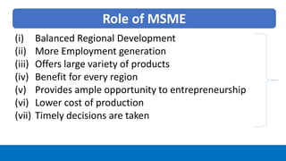 Role of MSME
(i) Balanced Regional Development
(ii) More Employment generation
(iii) Offers large variety of products
(iv) Benefit for every region
(v) Provides ample opportunity to entrepreneurship
(vi) Lower cost of production
(vii) Timely decisions are taken
 