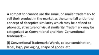 A competitor cannot use the same, or similar trademark to
sell their product in the market as the same fall under the
concept of deceptive similarity which may be defined as
phonetic, structural or visual similarity. Trademark may be
categorized as Conventional and Non- Conventional
trademark—
(i) Conventional Trademark: Words, colour combination,
label, logo, packaging, shape of goods, etc.
 